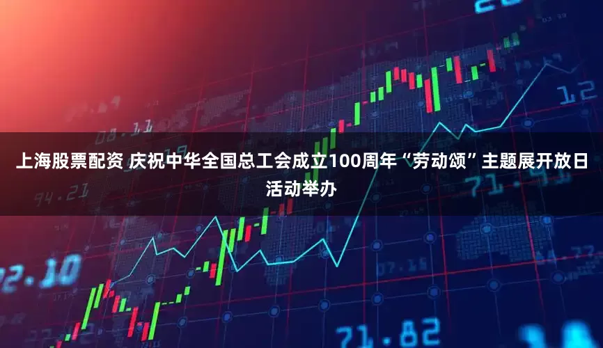 上海股票配资 庆祝中华全国总工会成立100周年“劳动颂”主题展开放日活动举办