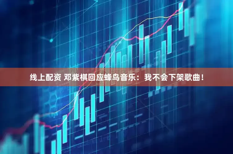 线上配资 邓紫棋回应蜂鸟音乐：我不会下架歌曲！