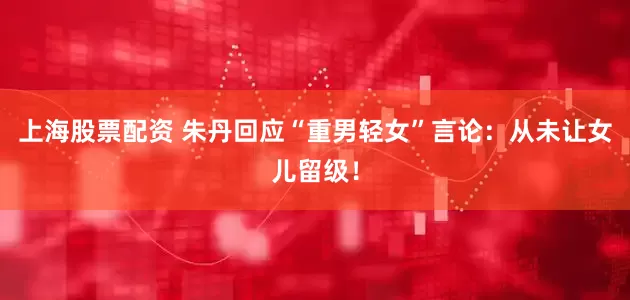 上海股票配资 朱丹回应“重男轻女”言论：从未让女儿留级！