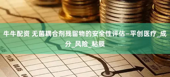 牛牛配资 无菌耦合剂残留物的安全性评估—平创医疗_成分_风险_粘膜