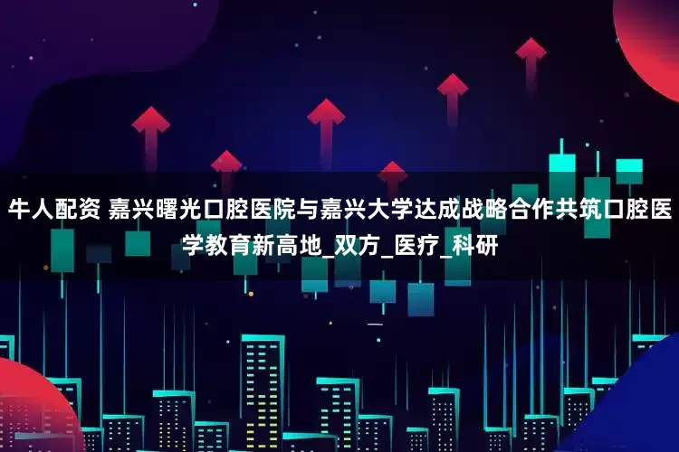 牛人配资 嘉兴曙光口腔医院与嘉兴大学达成战略合作共筑口腔医学教育新高地_双方_医疗_科研