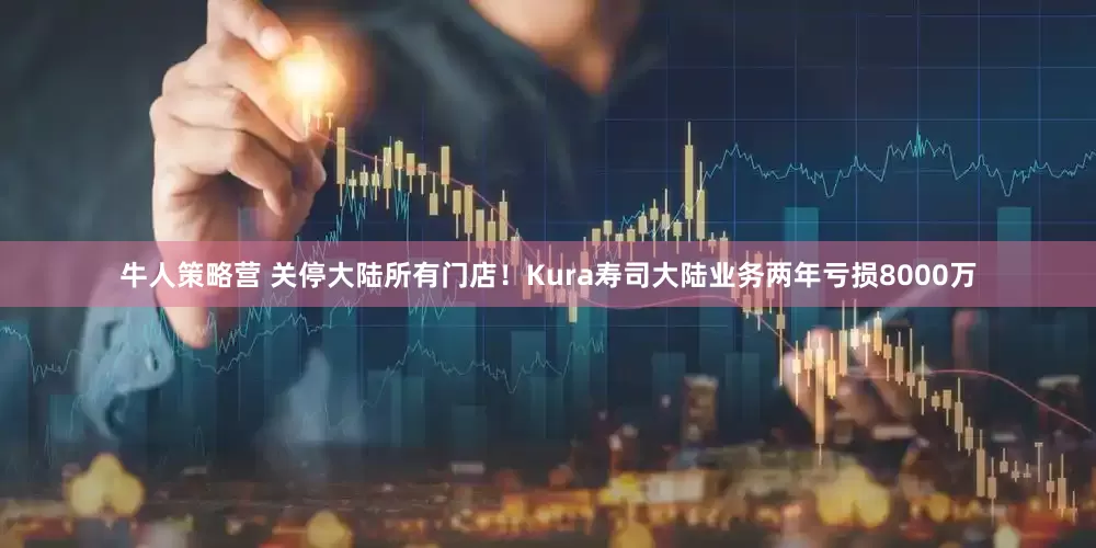 牛人策略营 关停大陆所有门店！Kura寿司大陆业务两年亏损8000万