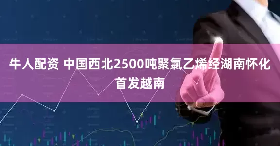 牛人配资 中国西北2500吨聚氯乙烯经湖南怀化首发越南