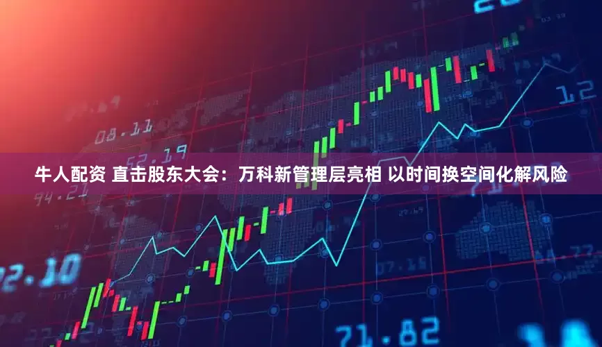 牛人配资 直击股东大会：万科新管理层亮相 以时间换空间化解风险