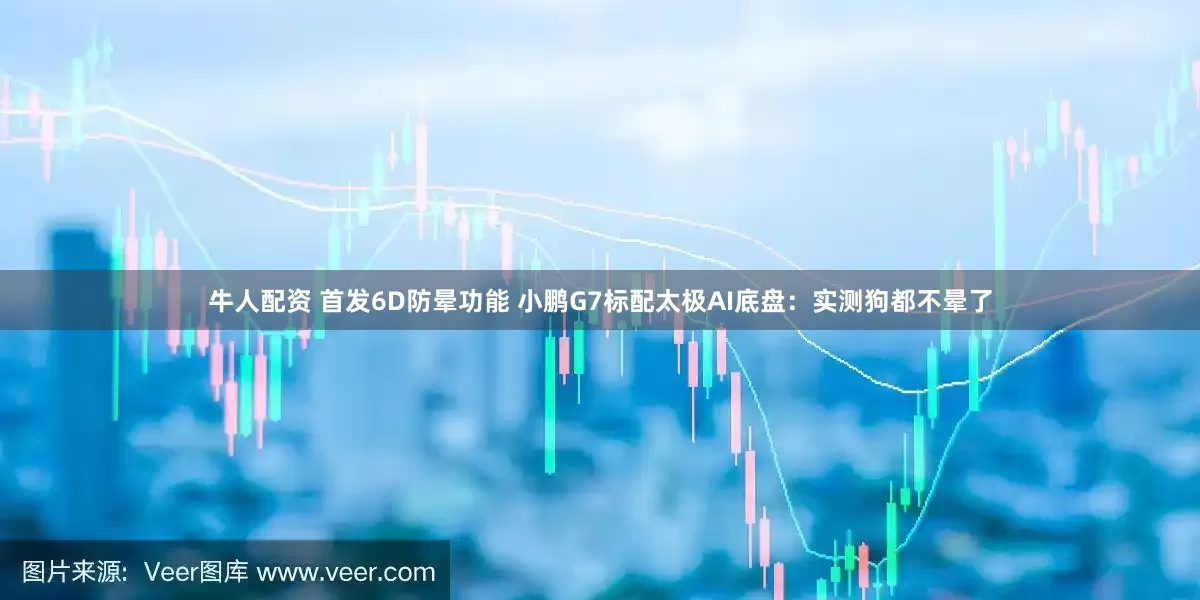 牛人配资 首发6D防晕功能 小鹏G7标配太极AI底盘：实测狗都不晕了