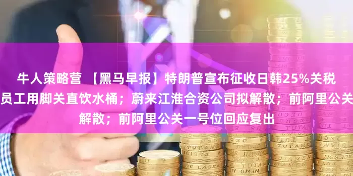 牛人策略营 【黑马早报】特朗普宣布征收日韩25%关税；蜜雪冰城被曝员工用脚关直饮水桶；蔚来江淮合资公司拟解散；前阿里公关一号位回应复出