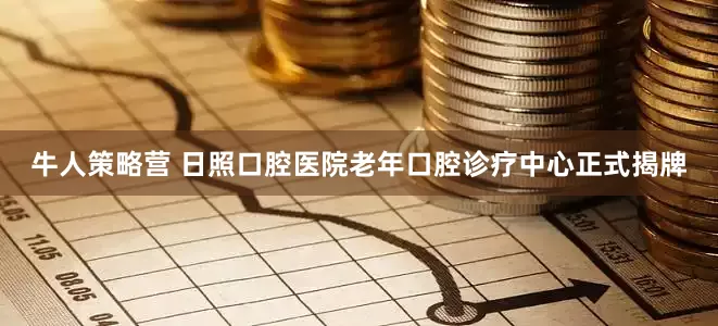 牛人策略营 日照口腔医院老年口腔诊疗中心正式揭牌