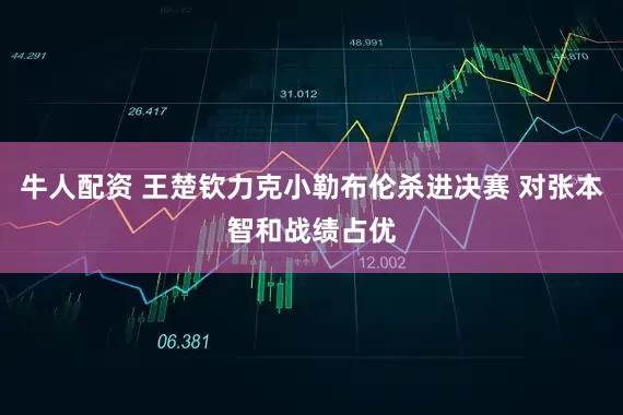 牛人配资 王楚钦力克小勒布伦杀进决赛 对张本智和战绩占优