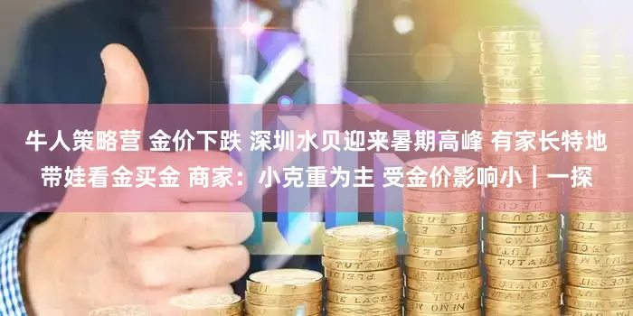 牛人策略营 金价下跌 深圳水贝迎来暑期高峰 有家长特地带娃看金买金 商家：小克重为主 受金价影响小｜一探