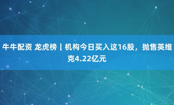 牛牛配资 龙虎榜丨机构今日买入这16股，抛售英维克4.22亿元